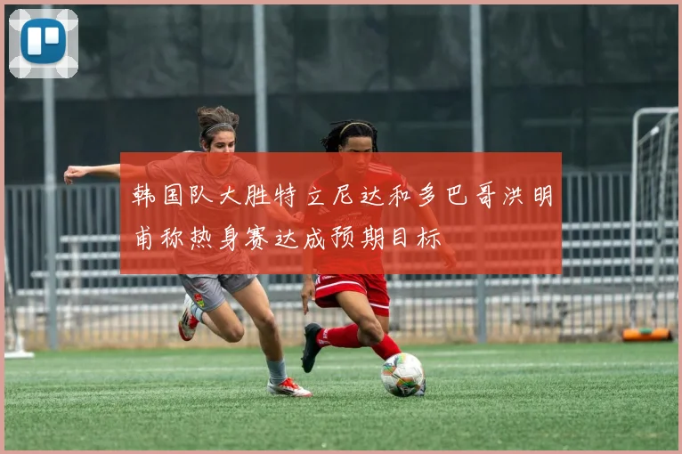 韩国队大胜特立尼达和多巴哥洪明甫称热身赛达成预期目标