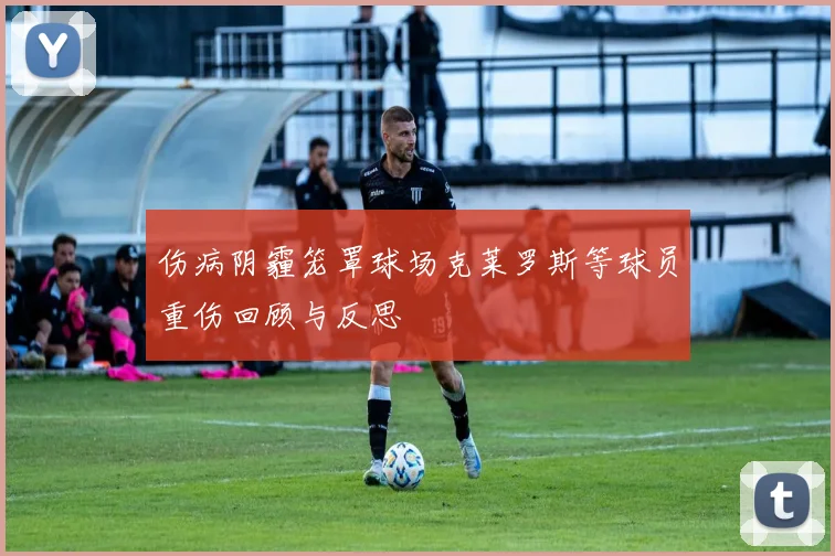 伤病阴霾笼罩球场克莱罗斯等球员重伤回顾与反思