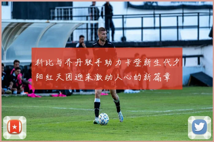 科比与乔丹联手助力卡登新生代夕阳红天团迎来激动人心的新篇章