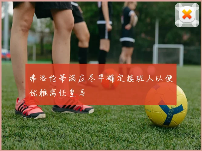 弗洛伦蒂诺应尽早确定接班人以便优雅离任皇马