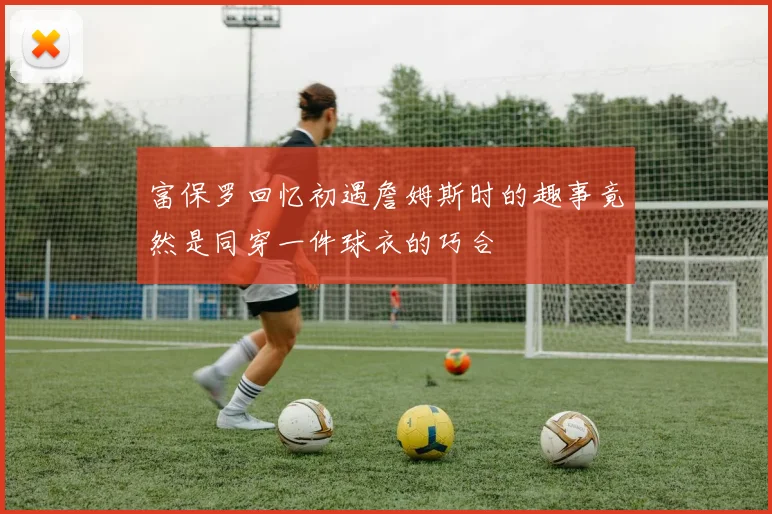 富保罗回忆初遇詹姆斯时的趣事竟然是同穿一件球衣的巧合