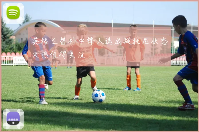 英格兰替补中锋人选成疑托尼状态火热值得关注