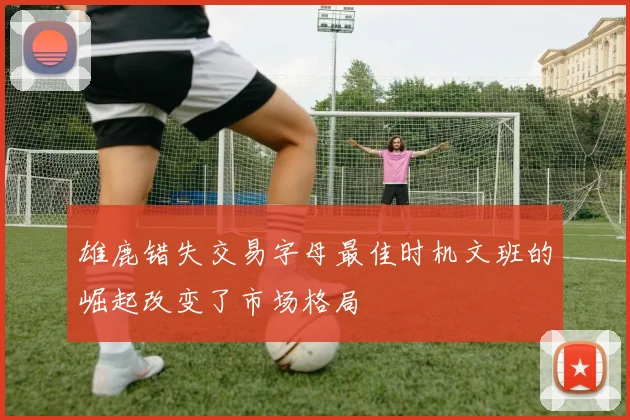 雄鹿错失交易字母最佳时机文班的崛起改变了市场格局