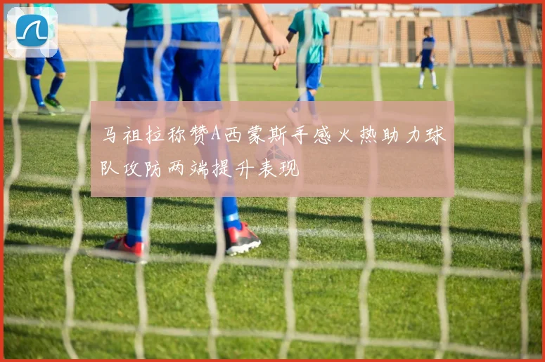 马祖拉称赞A西蒙斯手感火热助力球队攻防两端提升表现