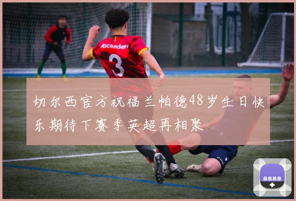 切尔西官方祝福兰帕德48岁生日快乐期待下赛季英超再相聚