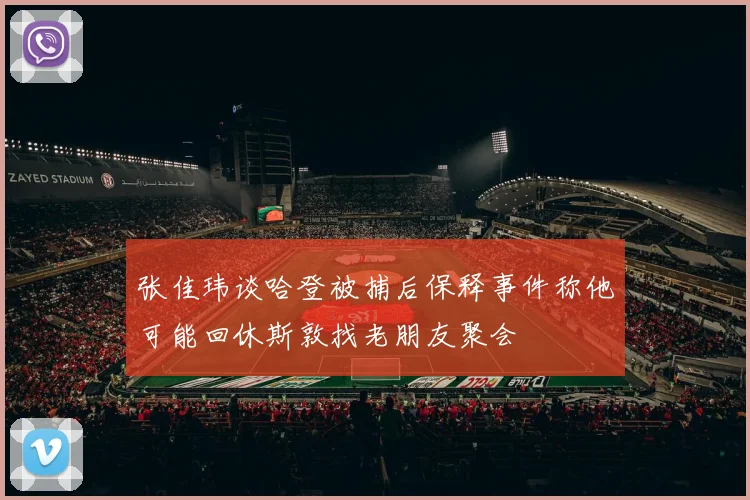 张佳玮谈哈登被捕后保释事件称他可能回休斯敦找老朋友聚会