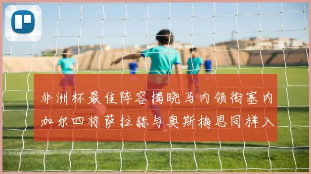 非洲杯最佳阵容揭晓马内领衔塞内加尔四将萨拉赫与奥斯梅恩同样入选