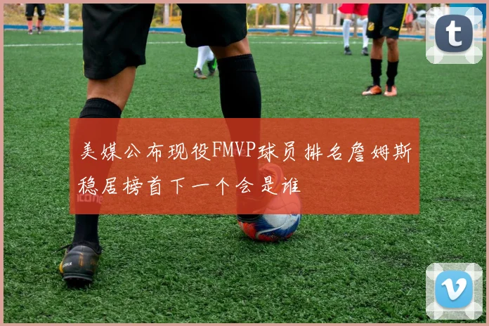 美媒公布现役FMVP球员排名詹姆斯稳居榜首下一个会是谁