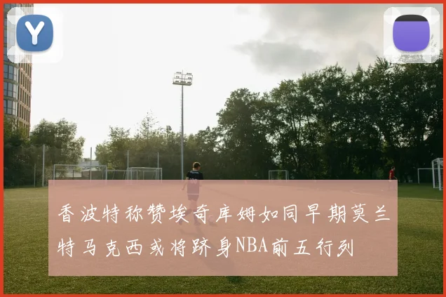 香波特称赞埃奇库姆如同早期莫兰特马克西或将跻身NBA前五行列