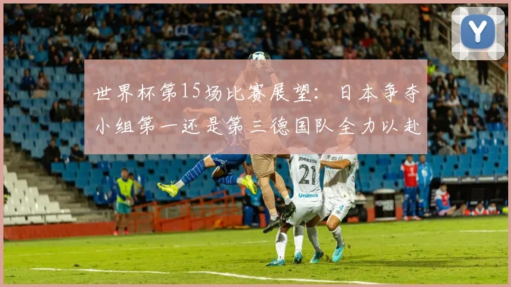 世界杯第15场比赛展望：日本争夺小组第一还是第三德国队全力以赴不轻言放水