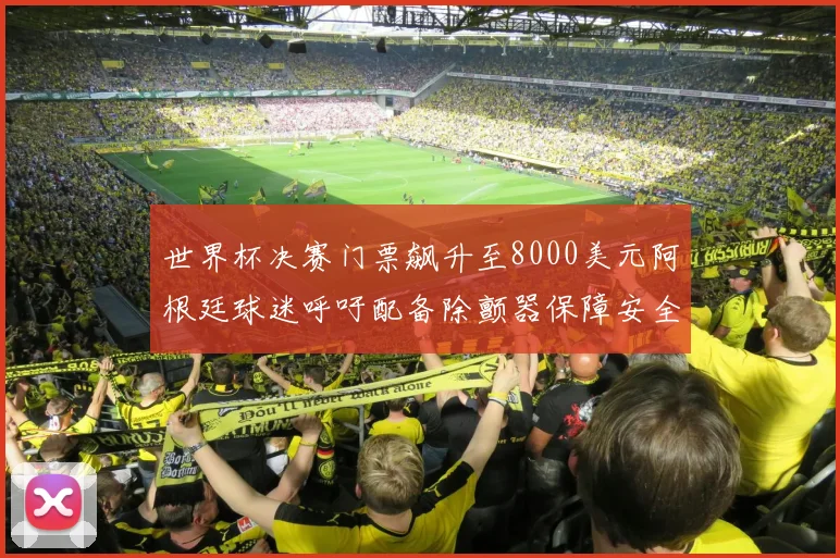 世界杯决赛门票飙升至8000美元阿根廷球迷呼吁配备除颤器保障安全