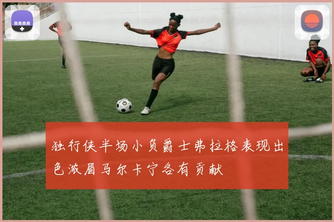 独行侠半场小负爵士弗拉格表现出色浓眉马尔卡宁各有贡献