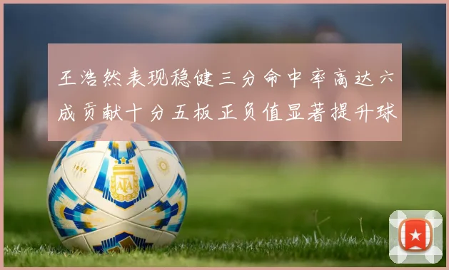王浩然表现稳健三分命中率高达六成贡献十分五板正负值显著提升球队表现