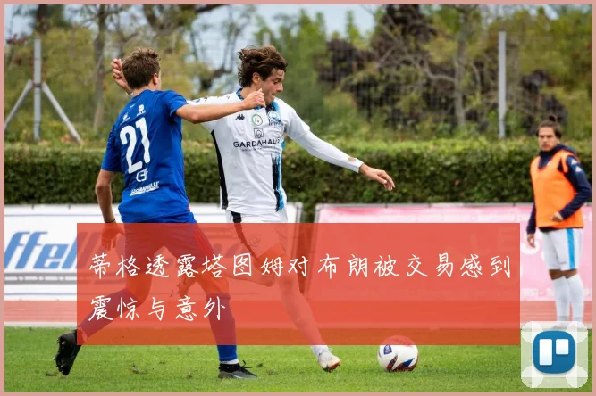蒂格透露塔图姆对布朗被交易感到震惊与意外