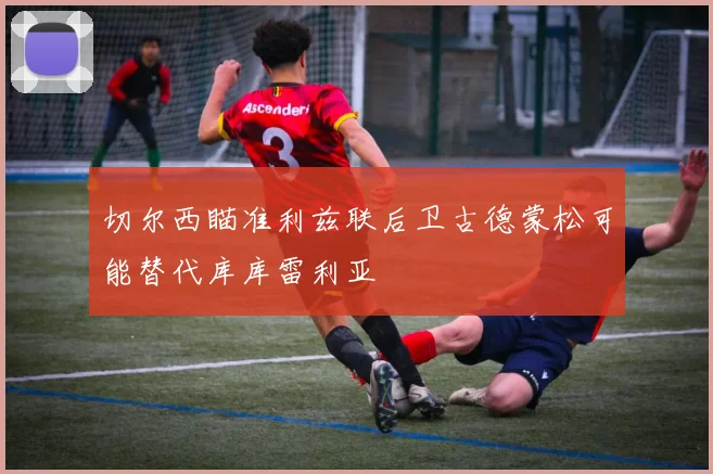 切尔西瞄准利兹联后卫古德蒙松可能替代库库雷利亚