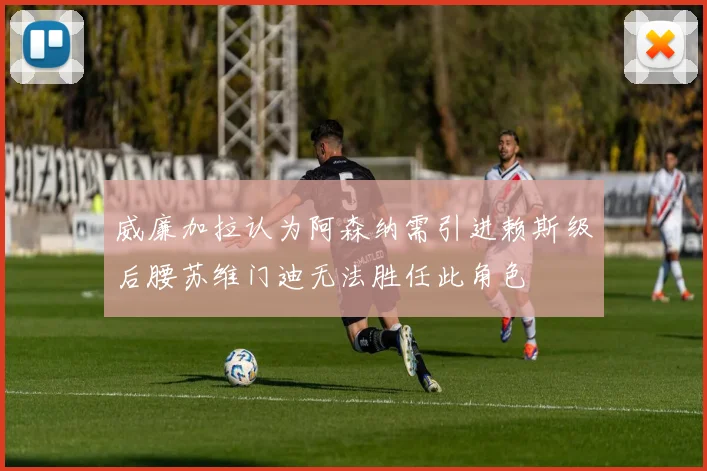 威廉加拉认为阿森纳需引进赖斯级后腰苏维门迪无法胜任此角色