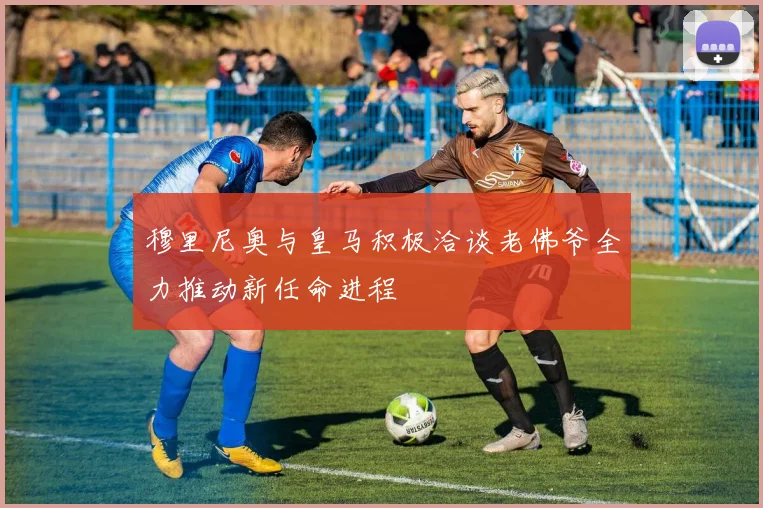 穆里尼奥与皇马积极洽谈老佛爷全力推动新任命进程