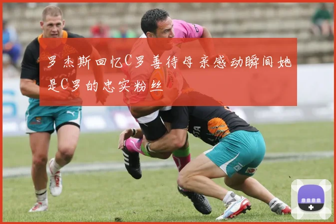罗杰斯回忆C罗善待母亲感动瞬间她是C罗的忠实粉丝