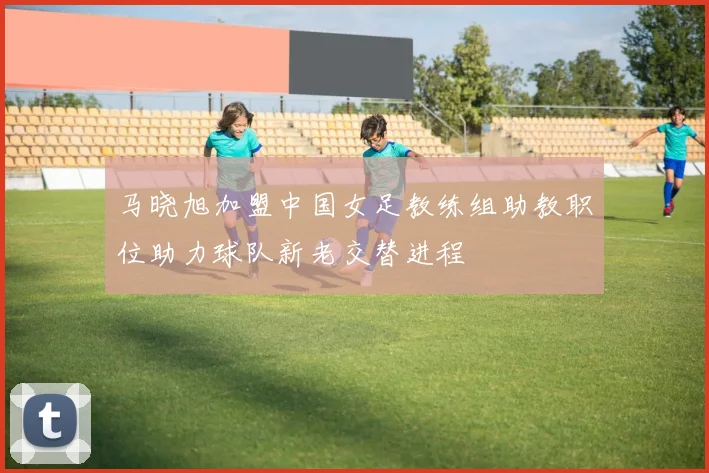 马晓旭加盟中国女足教练组助教职位助力球队新老交替进程