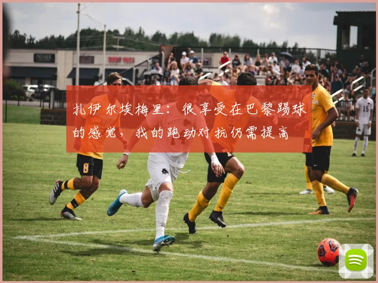 扎伊尔埃梅里：很享受在巴黎踢球的感觉，我的跑动对抗仍需提高