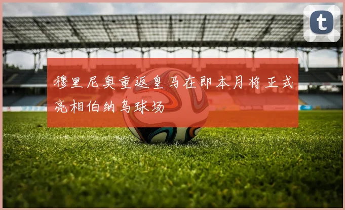 穆里尼奥重返皇马在即本月将正式亮相伯纳乌球场