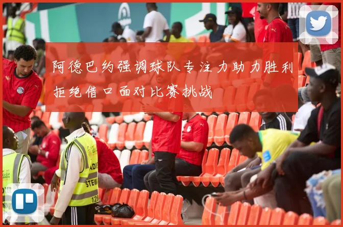 阿德巴约强调球队专注力助力胜利拒绝借口面对比赛挑战
