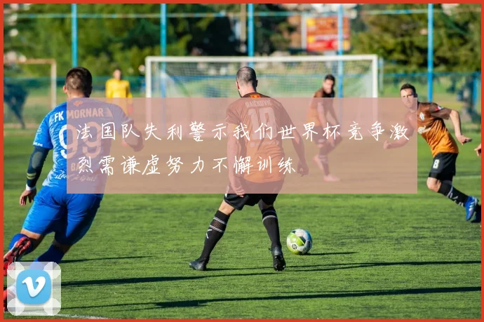 法国队失利警示我们世界杯竞争激烈需谦虚努力不懈训练