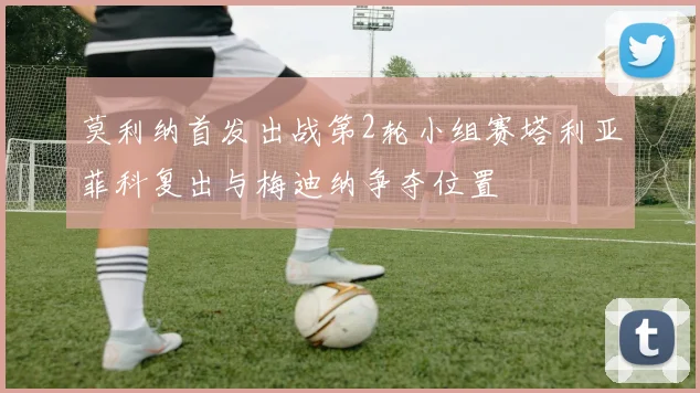 莫利纳首发出战第2轮小组赛塔利亚菲科复出与梅迪纳争夺位置