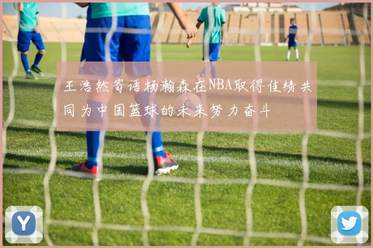 王浩然寄语杨瀚森在NBA取得佳绩共同为中国篮球的未来努力奋斗